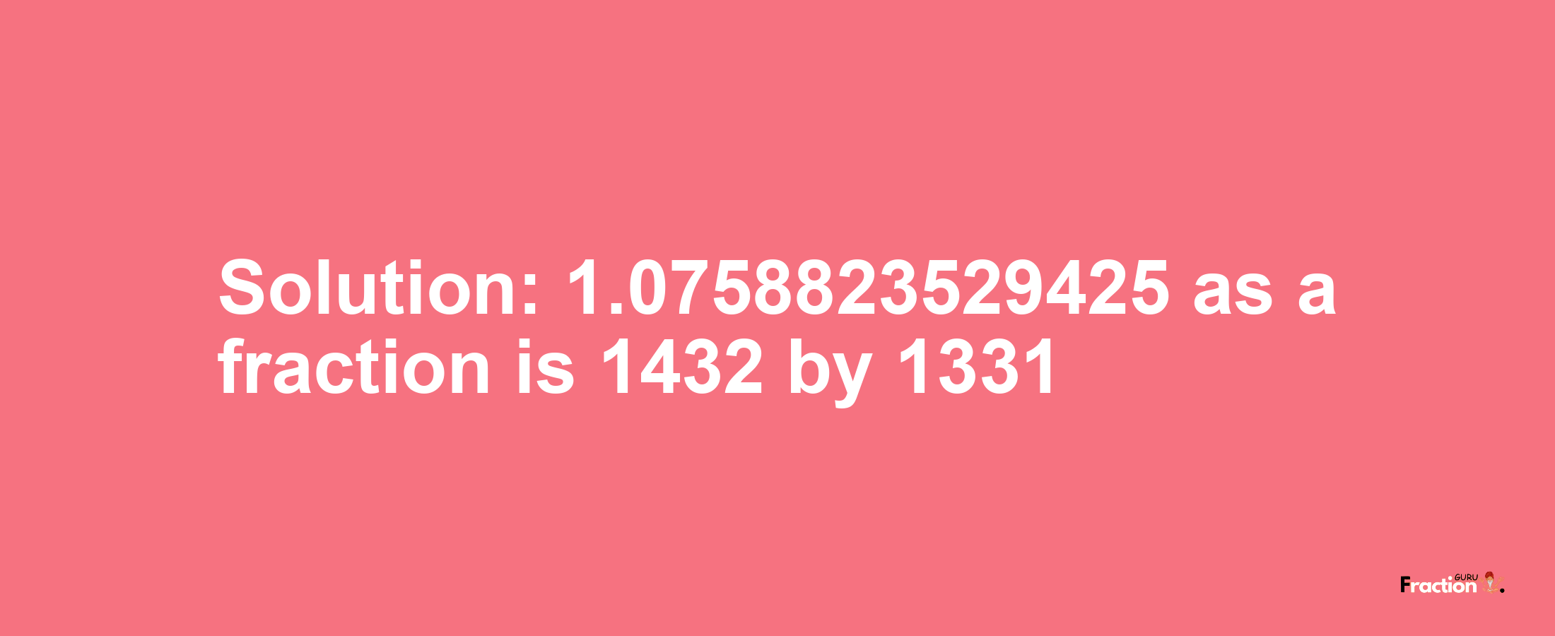 Solution:1.0758823529425 as a fraction is 1432/1331